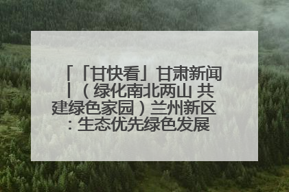 「甘快看」甘肃新闻丨（绿化南北两山 共建绿色家园）兰州新区：生态优先绿色发展 打造生态环保示范区