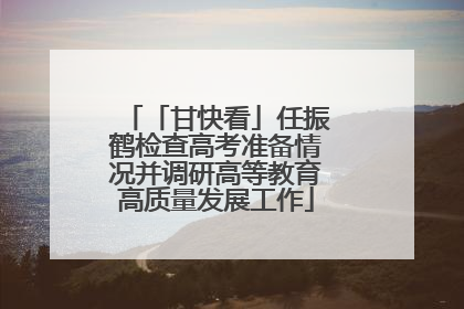 「甘快看」任振鹤检查高考准备情况并调研高等教育高质量发展工作