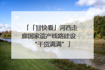 「甘快看」河西走廊国家遗产线路建设“干货满满”