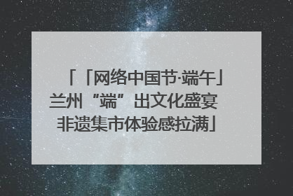 「网络中国节·端午」兰州“端”出文化盛宴 非遗集市体验感拉满