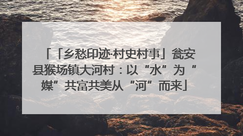 「乡愁印迹·村史村事」瓮安县猴场镇大河村：以“水”为“媒”共富共美从“河”而来