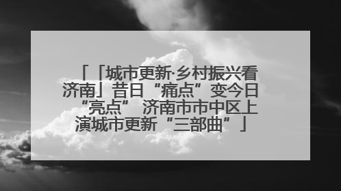 「城市更新·乡村振兴看济南」昔日“痛点”变今日“亮点” 济南市市中区上演城市更新“三部曲”