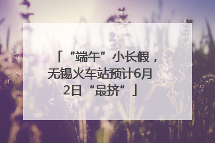 “端午”小长假，无锡火车站预计6月2日“最挤”