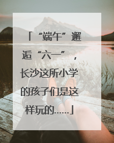 “端午”邂逅“六一”，长沙这所小学的孩子们是这样玩的……