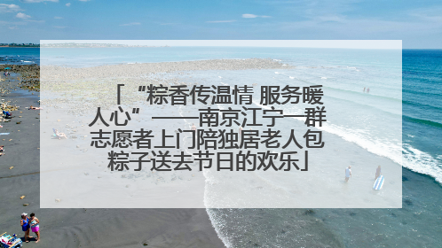 “粽香传温情 服务暖人心”——南京江宁一群志愿者上门陪独居老人包粽子送去节日的欢乐