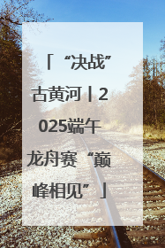 “决战”古黄河丨2025端午龙舟赛“巅峰相见”