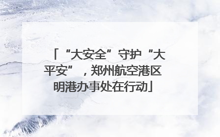 “大安全”守护“大平安”，郑州航空港区明港办事处在行动