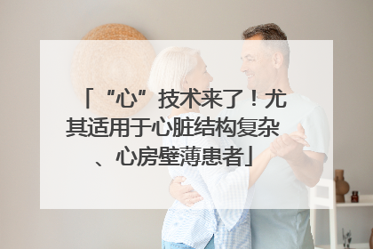 “心”技术来了！尤其适用于心脏结构复杂、心房壁薄患者