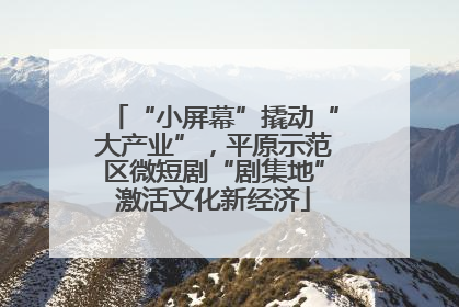 “小屏幕”撬动“大产业”，平原示范区微短剧“剧集地”激活文化新经济