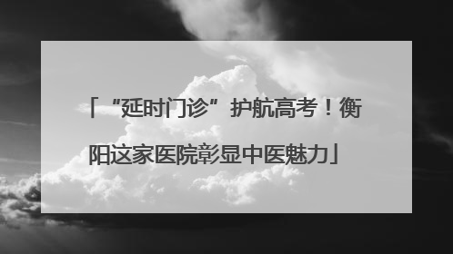 “延时门诊”护航高考！衡阳这家医院彰显中医魅力