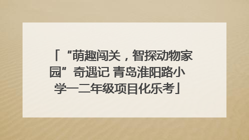 “萌趣闯关，智探动物家园”奇遇记 青岛淮阳路小学一二年级项目化乐考
