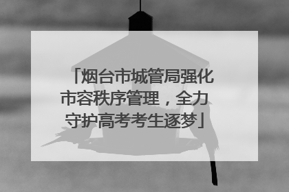 烟台市城管局强化市容秩序管理，全力守护高考考生逐梦