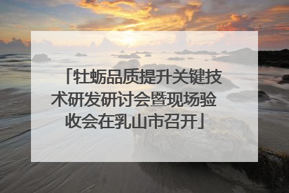 牡蛎品质提升关键技术研发研讨会暨现场验收会在乳山市召开