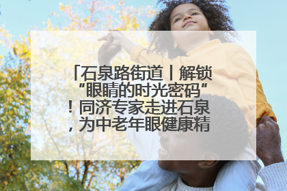 石泉路街道丨解锁“眼睛的时光密码”！同济专家走进石泉，为中老年眼健康精准“护航”