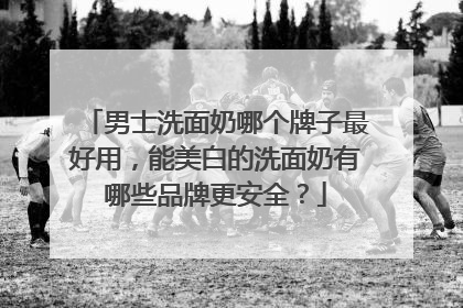 男士洗面奶哪个牌子最好用，能美白的洗面奶有哪些品牌更安全？