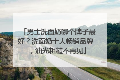 男士洗面奶哪个牌子最好？洗面奶十大畅销品牌，油光粗糙不再见