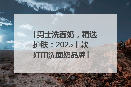 男士洗面奶，精选护肤：2025十款好用洗面奶品牌