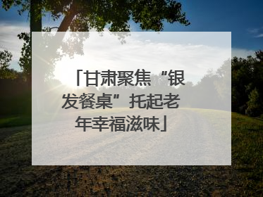 甘肃聚焦“银发餐桌”托起老年幸福滋味