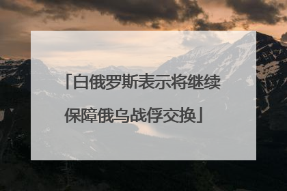 白俄罗斯表示将继续保障俄乌战俘交换