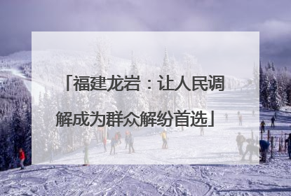 福建龙岩：让人民调解成为群众解纷首选