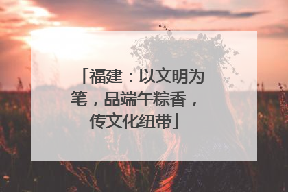 福建：以文明为笔，品端午粽香，传文化纽带