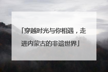穿越时光与你相遇，走进内蒙古的非遗世界