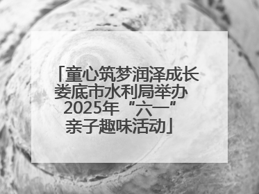童心筑梦润泽成长 娄底市水利局举办2025年“六一”亲子趣味活动