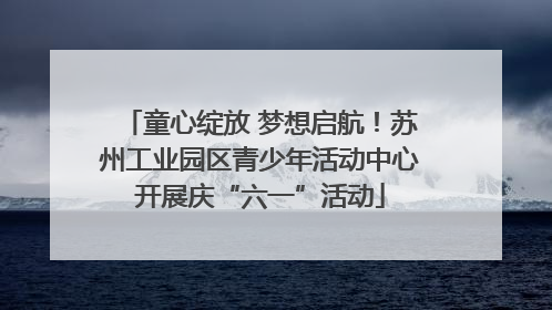 童心绽放 梦想启航！苏州工业园区青少年活动中心开展庆“六一”活动