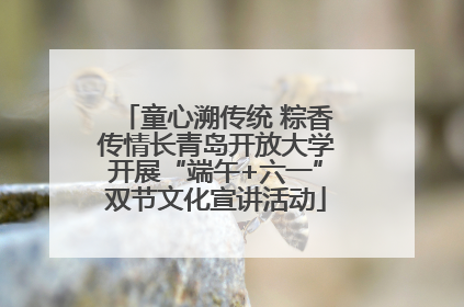 童心溯传统 粽香传情长青岛开放大学开展“端午+六一”双节文化宣讲活动