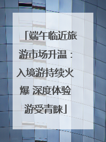端午临近旅游市场升温：入境游持续火爆 深度体验游受青睐