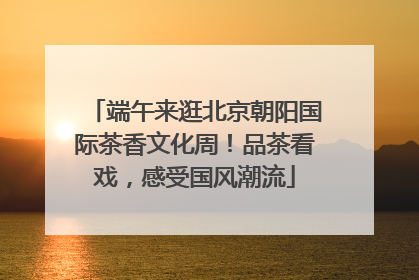 端午来逛北京朝阳国际茶香文化周！品茶看戏，感受国风潮流