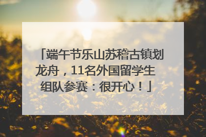 端午节乐山苏稽古镇划龙舟，11名外国留学生组队参赛：很开心！
