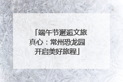 端午节邂逅文旅真心：常州恐龙园开启美好旅程