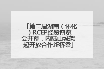 第二届湖南（怀化）RCEP经贸博览会开幕，内陆山城架起开放合作新桥梁
