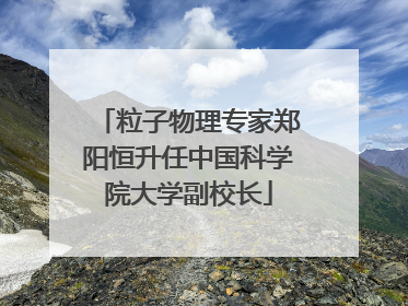 粒子物理专家郑阳恒升任中国科学院大学副校长