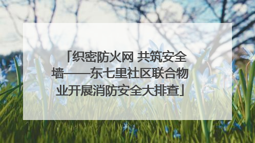 织密防火网 共筑安全墙——东七里社区联合物业开展消防安全大排查