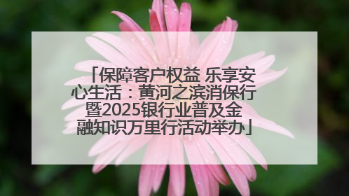 保障客户权益 乐享安心生活：黄河之滨消保行暨2025银行业普及金融知识万里行活动举办