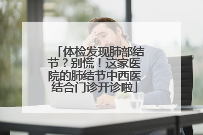 体检发现肺部结节？别慌！这家医院的肺结节中西医结合门诊开诊啦