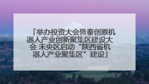 举办投资大会暨秦创原机器人产业创新聚集区建设大会 未央区启动“陕西省机器人产业聚集区”建设