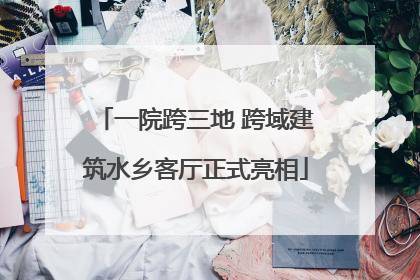 一院跨三地 跨域建筑水乡客厅正式亮相