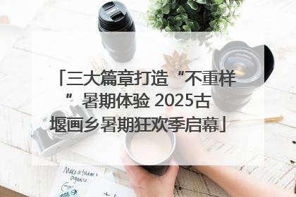 三大篇章打造“不重样”暑期体验 2025古堰画乡暑期狂欢季启幕