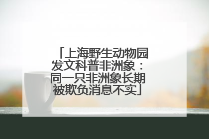上海野生动物园发文科普非洲象：同一只非洲象长期被欺负消息不实