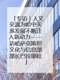 专访｜人文交流为哈中关系发展不断注入新动力——访哈萨克斯坦文化与信息部部长巴拉耶娃