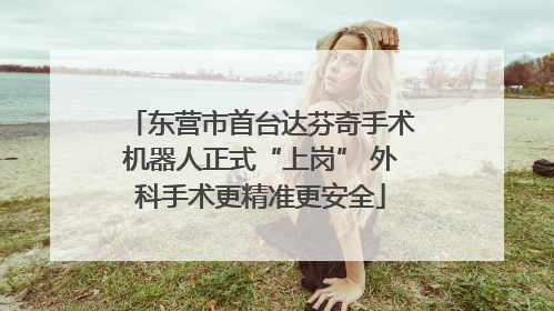 东营市首台达芬奇手术机器人正式“上岗” 外科手术更精准更安全