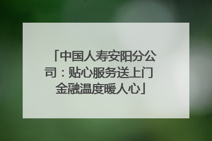 中国人寿安阳分公司：贴心服务送上门 金融温度暖人心