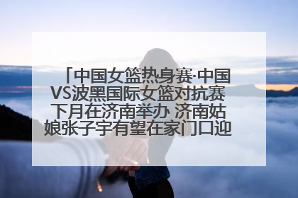 中国女篮热身赛·中国VS波黑国际女篮对抗赛下月在济南举办 济南姑娘张子宇有望在家门口迎来国家队首秀