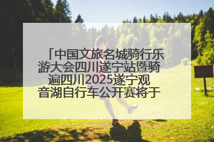 中国文旅名城骑行乐游大会四川遂宁站暨骑遍四川2025遂宁观音湖自行车公开赛将于6月22日开赛