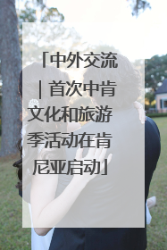 中外交流｜首次中肯文化和旅游季活动在肯尼亚启动