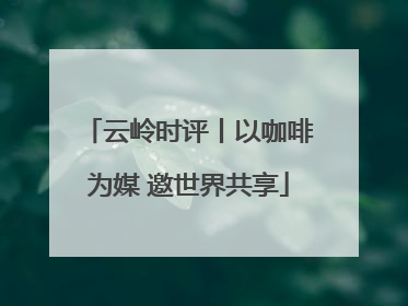 云岭时评丨以咖啡为媒 邀世界共享