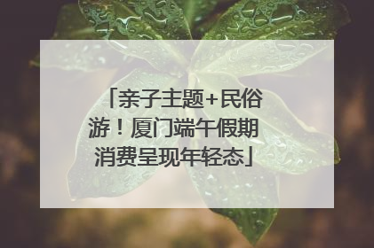 亲子主题+民俗游！厦门端午假期消费呈现年轻态